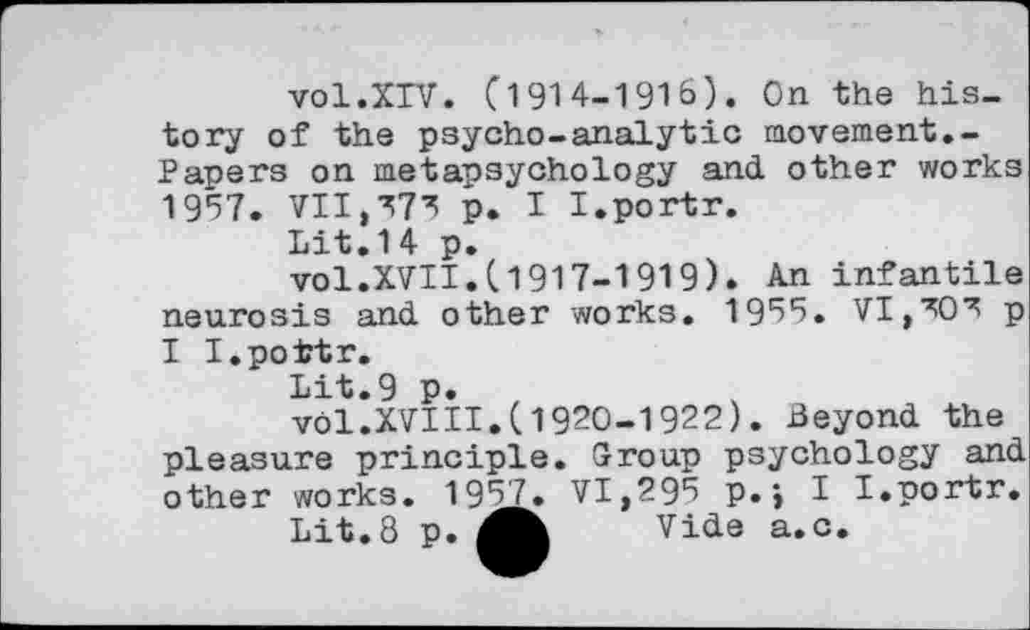 ﻿vol.XIV. (1914-1916). On the history of the psycho-analytic movement.-Papers on metapsychology and other works 1957. VII,373 p. I I.portr.
Lit.14 p.
vol.XVII.11917-1919). An infantile neurosis and other works. 1935. VI,303 p I I.pottr.
Lit.9 p.
vol.XVIII.(1920-1922). Beyond the pleasure principle. Group psychology and other works. 1957. VI,295 p.; I I.portr.
Lit.8 p.	Vide a.c.